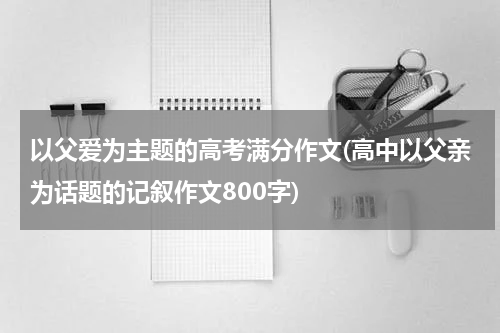 以父爱为主题的高考满分作文(高中以父亲为话题的记叙作文800字)