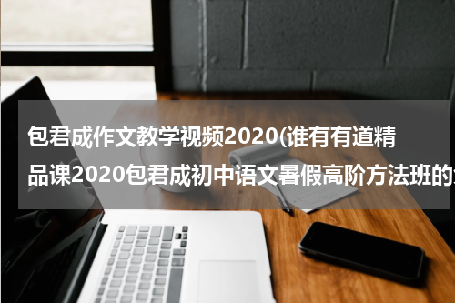 包君成作文教学视频2020(谁有有道精品课2020包君成初中语文暑假高阶方法班的免费百度云资源链接可以分享一下吗)
