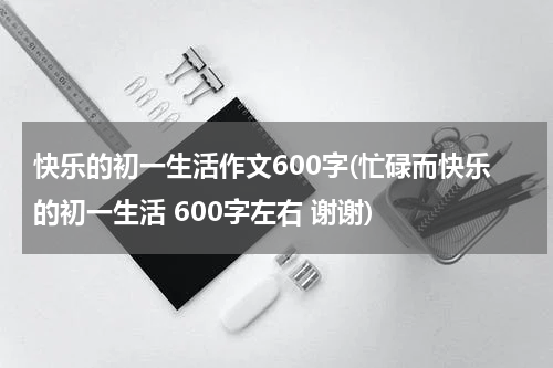 快乐的初一生活作文600字(忙碌而快乐的初一生活 600字左右 谢谢)