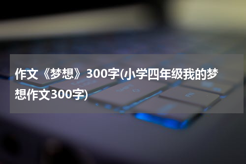 作文《梦想》300字(小学四年级我的梦想作文300字)