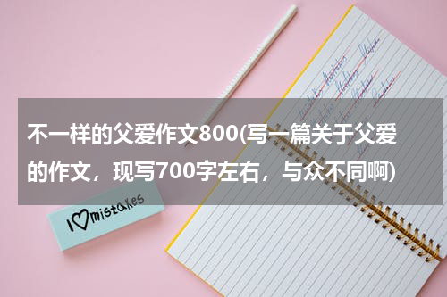 不一样的父爱作文800(写一篇关于父爱的作文，现写700字左右，与众不同啊)