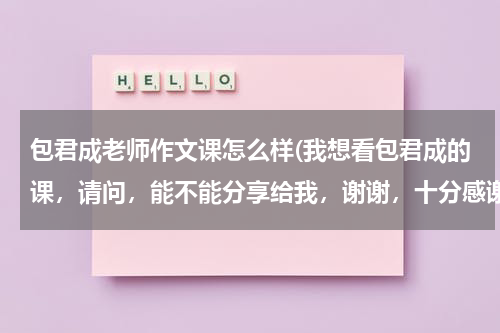 包君成老师作文课怎么样(我想看包君成的课，请问，能不能分享给我，谢谢，十分感谢)