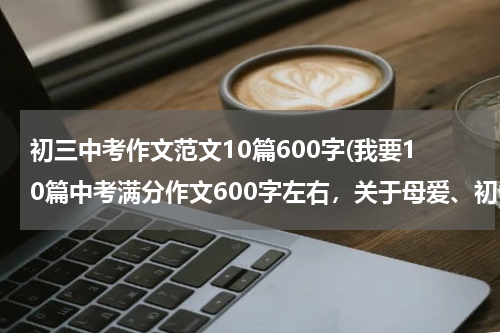 初三中考作文范文10篇600字(我要10篇中考满分作文600字左右，关于母爱、初中生活、挫折、友谊。和三篇人生哲理的。)