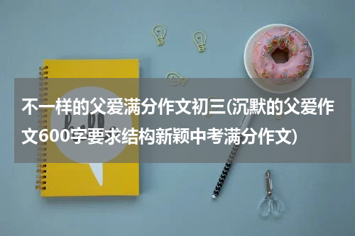 不一样的父爱满分作文初三(沉默的父爱作文600字要求结构新颖中考满分作文)