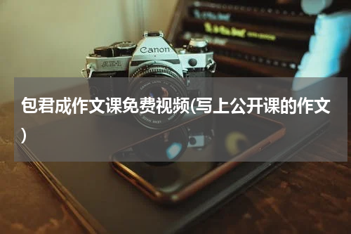 包君成作文课免费视频(写上公开课的作文)