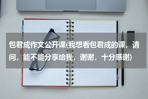 包君成作文公开课(我想看包君成的课，请问，能不能分享给我，谢谢，十分感谢)