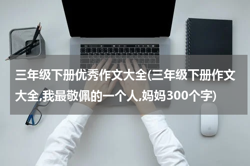 三年级下册优秀作文大全(三年级下册作文大全,我最敬佩的一个人,妈妈300个字)