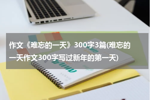 作文《难忘的一天》300字3篇(难忘的一天作文300字写过新年的第一天)