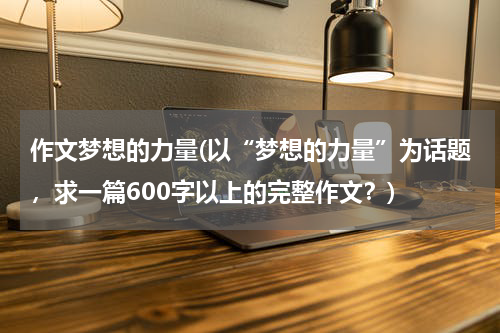 作文梦想的力量(以“梦想的力量”为话题，求一篇600字以上的完整作文？)