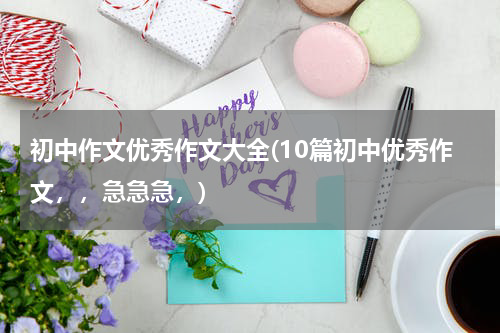 初中作文优秀作文大全(10篇初中优秀作文，，急急急，)