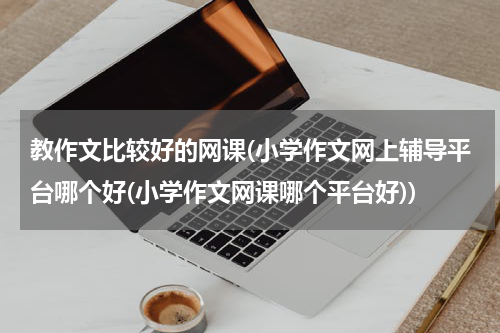 教作文比较好的网课(小学作文网上辅导平台哪个好(小学作文网课哪个平台好))