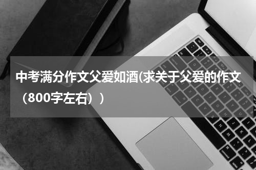 中考满分作文父爱如酒(求关于父爱的作文（800字左右）)