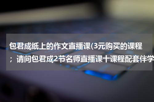 包君成纸上的作文直播课(3元购买的课程；请问包君成2节名师直播课十课程配套伴学资料在哪里上课呀？？？)