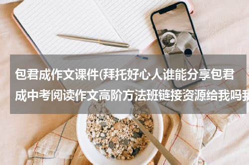 包君成作文课件(拜托好心人谁能分享包君成中考阅读作文高阶方法班链接资源给我吗我会感激不尽的)