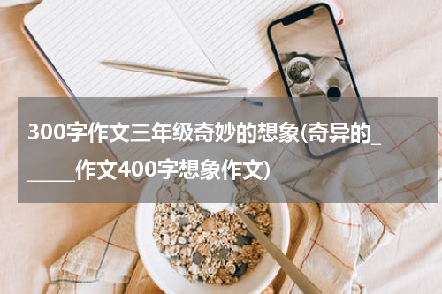 300字作文三年级奇妙的想象(奇异的______作文400字想象作文)