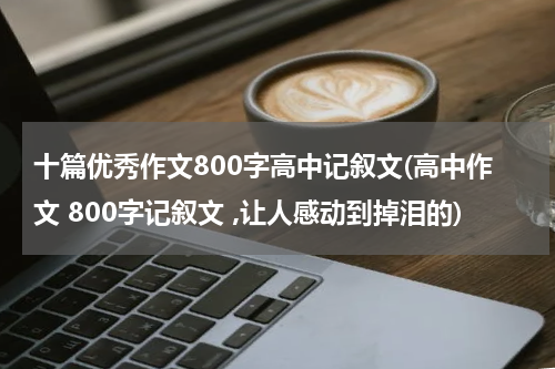 十篇优秀作文800字高中记叙文(高中作文 800字记叙文 ,让人感动到掉泪的)