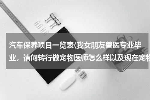 汽车保养项目一览表(我女朋友兽医专业毕业，请问转行做宠物医师怎么样以及现在宠物行业如何，了解的回答，谢谢)