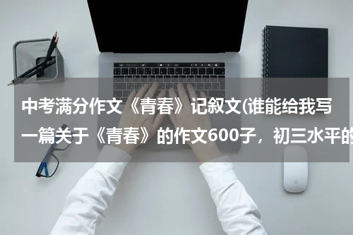 中考满分作文《青春》记叙文(谁能给我写一篇关于《青春》的作文600子，初三水平的)