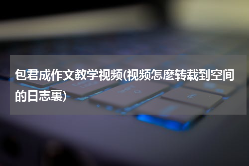 包君成作文教学视频(视频怎麼转载到空间的日志裏)