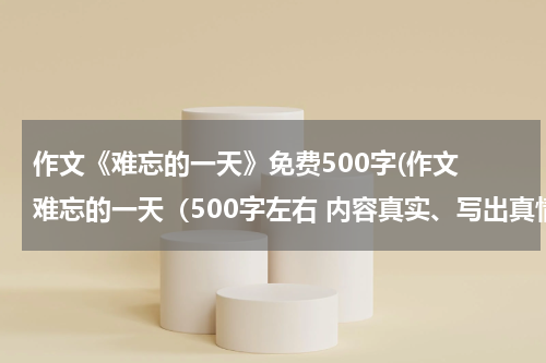 作文《难忘的一天》免费500字(作文 难忘的一天（500字左右 内容真实、写出真情实感）)