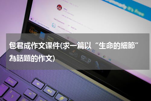 包君成作文课件(求一篇以“生命的細節”為話題的作文)