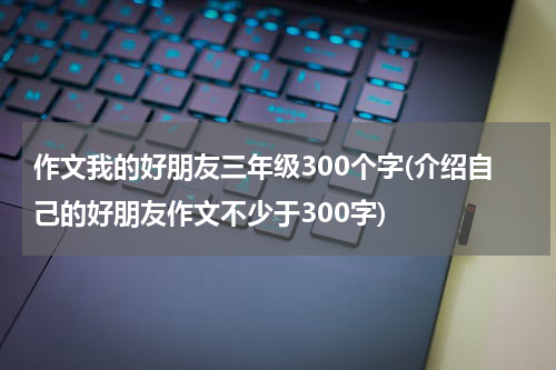 作文我的好朋友三年级300个字(介绍自己的好朋友作文不少于300字)