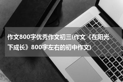 作文800字优秀作文初三(作文《在阳光下成长》800字左右的初中作文)
