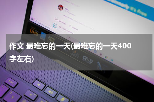 作文 最难忘的一天(最难忘的一天400字左右)