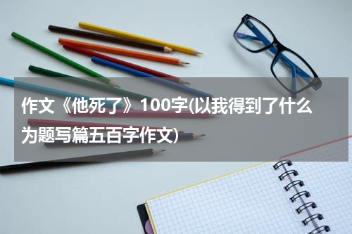 作文《他死了》100字(以我得到了什么为题写篇五百字作文)