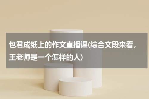 包君成纸上的作文直播课(综合文段来看，王老师是一个怎样的人)