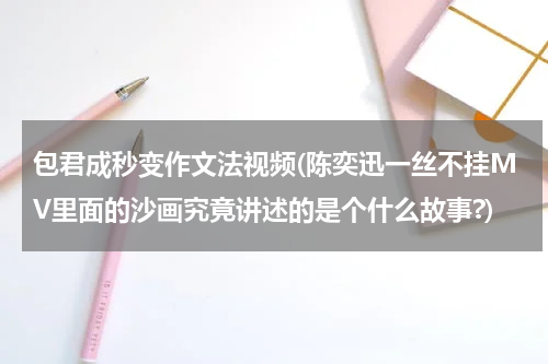 包君成秒变作文法视频(陈奕迅一丝不挂MV里面的沙画究竟讲述的是个什么故事?)