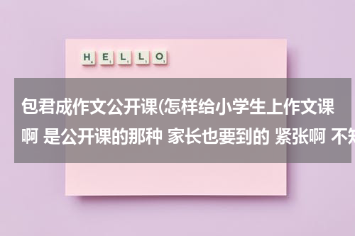 包君成作文公开课(怎样给小学生上作文课啊 是公开课的那种 家长也要到的 紧张啊 不知道怎样上 求高人指点 不胜感激)