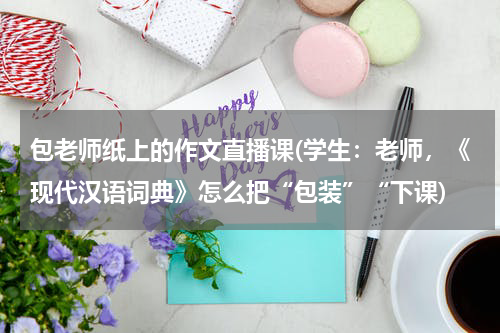 包老师纸上的作文直播课(学生：老师，《现代汉语词典》怎么把“包装”“下课)