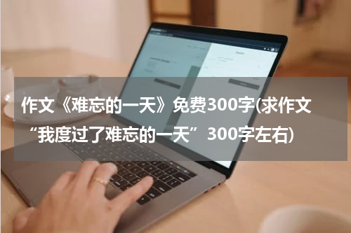 作文《难忘的一天》免费300字(求作文“我度过了难忘的一天”300字左右)