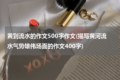 黄到流水的作文500字作文(描写黄河流水气势雄伟场面的作文400字)