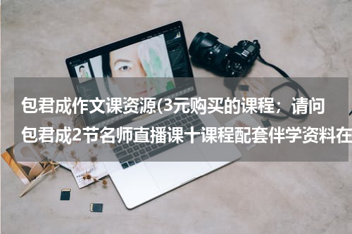 包君成作文课资源(3元购买的课程；请问包君成2节名师直播课十课程配套伴学资料在哪里上课呀？？？)