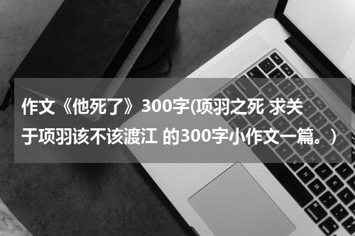 作文《他死了》300字(项羽之死 求关于项羽该不该渡江 的300字小作文一篇。)