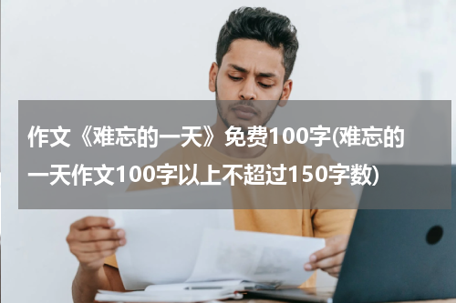 作文《难忘的一天》免费100字(难忘的一天作文100字以上不超过150字数)