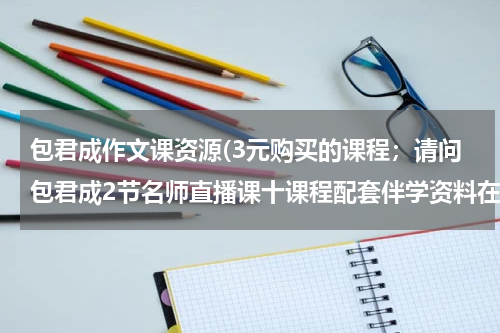 包君成作文课资源(3元购买的课程；请问包君成2节名师直播课十课程配套伴学资料在哪里上课呀？？？)
