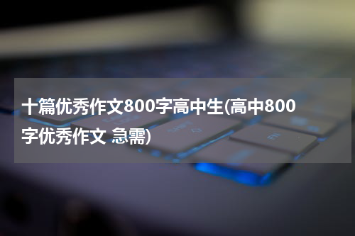 十篇优秀作文800字高中生(高中800字优秀作文 急需)
