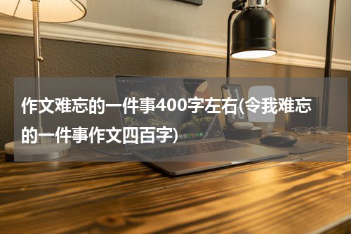 作文难忘的一件事400字左右(令我难忘的一件事作文四百字)