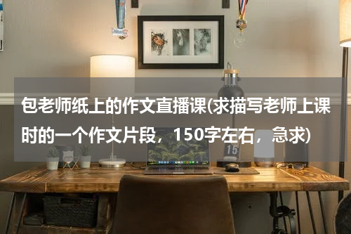 包老师纸上的作文直播课(求描写老师上课时的一个作文片段，150字左右，急求)