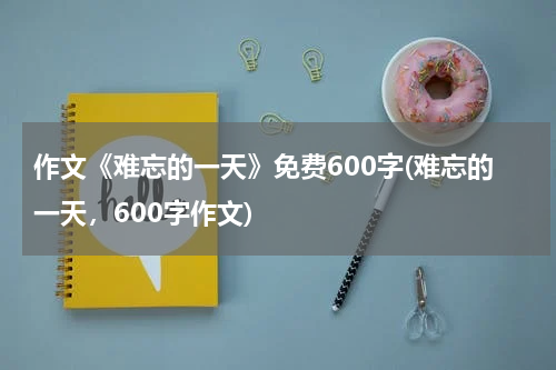 作文《难忘的一天》免费600字(难忘的一天，600字作文)