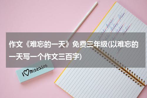 作文《难忘的一天》免费三年级(以难忘的一天写一个作文三百字)