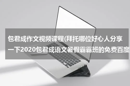 包君成作文视频课程(拜托哪位好心人分享一下2020包君成语文暑假霸霸班的免费百度网盘资源链接)
