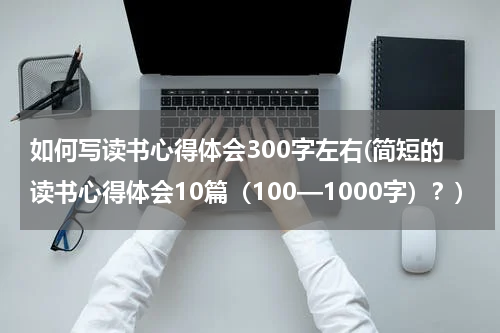 如何写读书心得体会300字左右(简短的读书心得体会10篇（100—1000字）？)