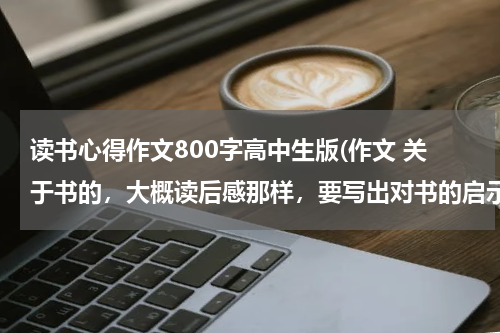 读书心得作文800字高中生版(作文 关于书的，大概读后感那样，要写出对书的启示还有情感的，要求800字，高中生写的！)