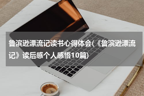 鲁滨逊漂流记读书心得体会(《鲁滨逊漂流记》读后感个人感悟10篇)