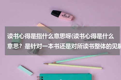 读书心得是指什么意思呀(读书心得是什么意思？是针对一本书还是对所读书整体的见解？)