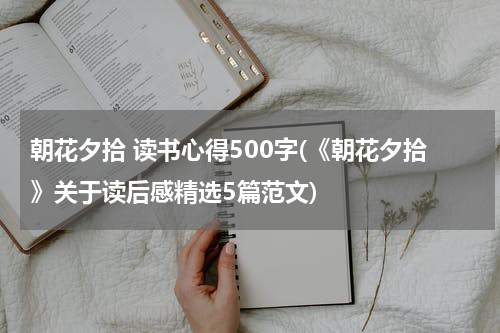 朝花夕拾 读书心得500字(《朝花夕拾》关于读后感精选5篇范文)